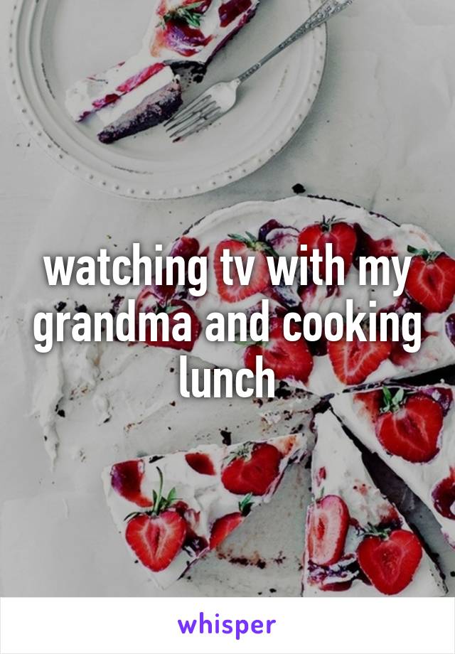 watching tv with my grandma and cooking lunch