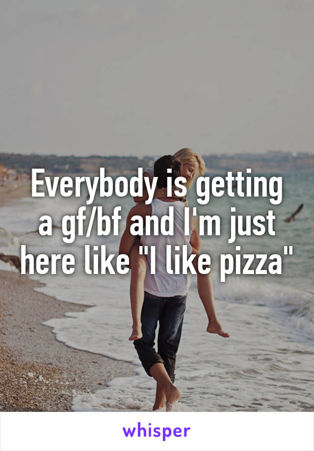 Everybody is getting a gf/bf and I'm just here like "I like pizza"