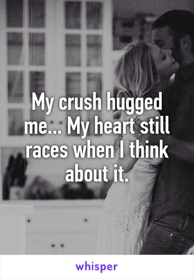 My crush hugged me... My heart still races when I think about it.