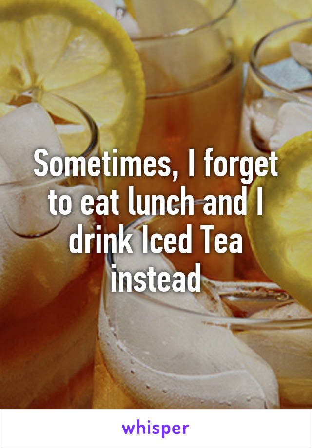 Sometimes, I forget to eat lunch and I drink Iced Tea instead