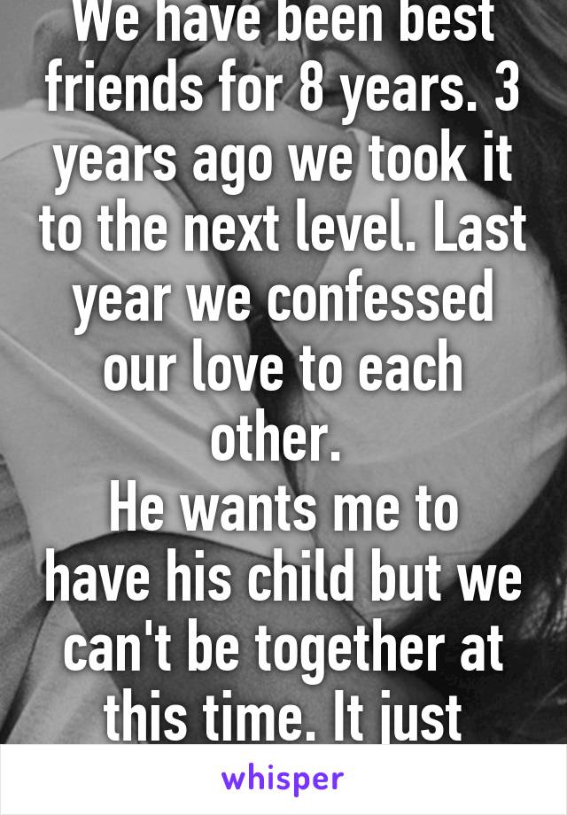 We have been best friends for 8 years. 3 years ago we took it to the next level. Last year we confessed our love to each other. 
He wants me to have his child but we can't be together at this time. It just wouldn't work out. 