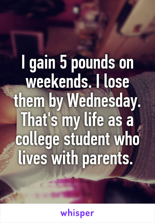 I gain 5 pounds on weekends. I lose them by Wednesday. That's my life as a college student who lives with parents. 