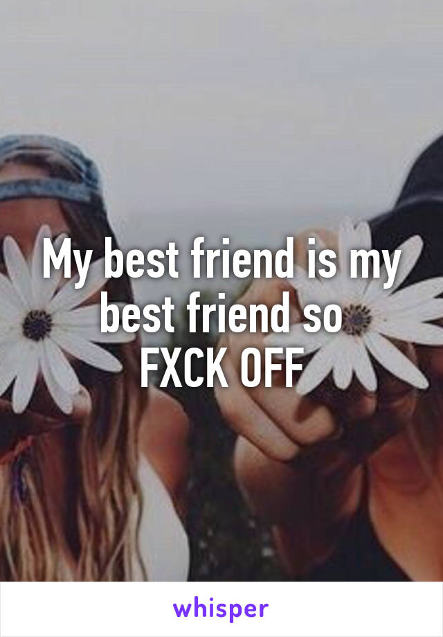 My best friend is my best friend so
FXCK OFF