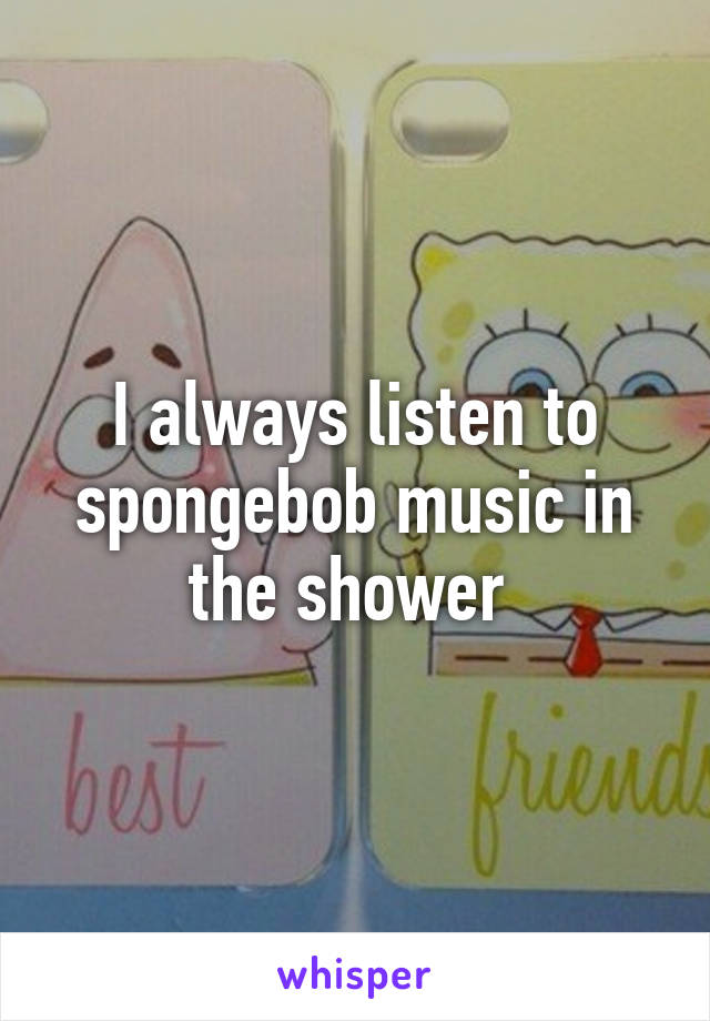 I always listen to spongebob music in the shower 