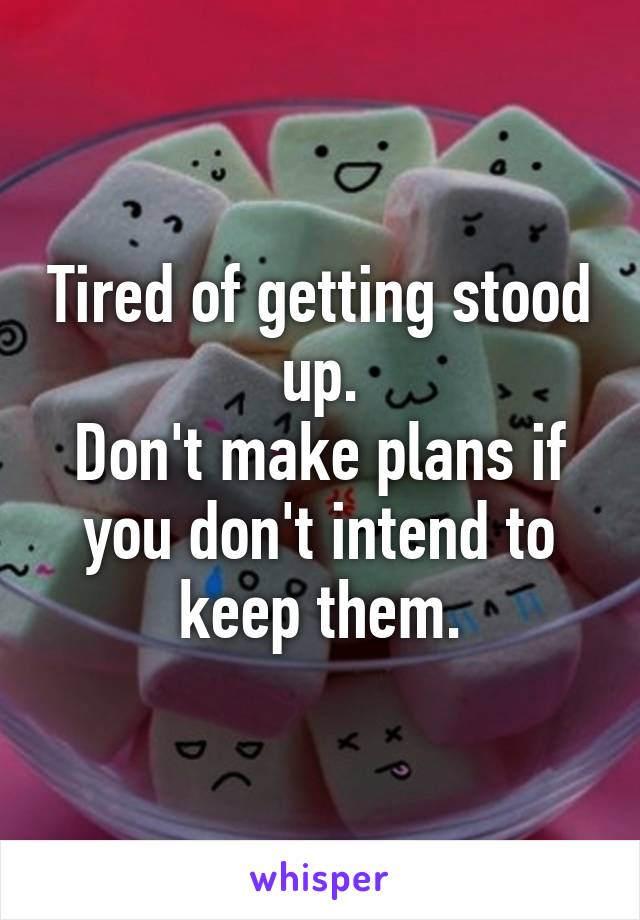 Tired of getting stood up.
Don't make plans if you don't intend to keep them.