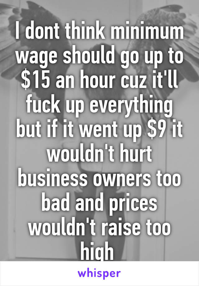 I dont think minimum wage should go up to $15 an hour cuz it'll fuck up everything but if it went up $9 it wouldn't hurt business owners too bad and prices wouldn't raise too high 