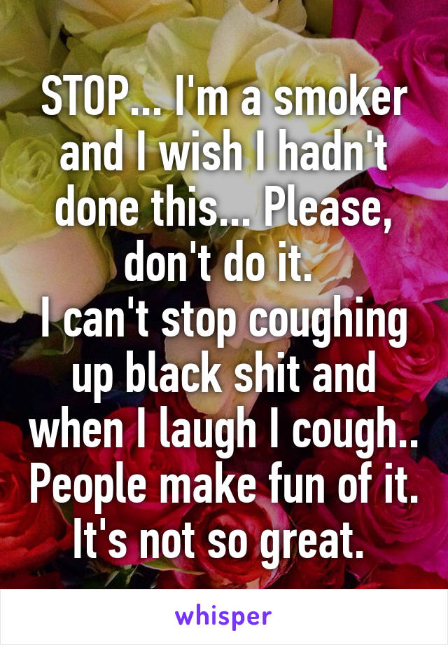 STOP... I'm a smoker and I wish I hadn't done this... Please, don't do it. 
I can't stop coughing up black shit and when I laugh I cough.. People make fun of it. It's not so great. 
