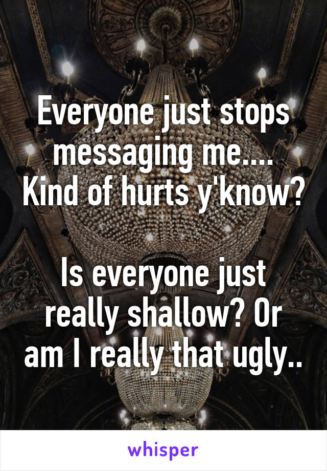 Everyone just stops messaging me.... Kind of hurts y'know? 
Is everyone just really shallow? Or am I really that ugly..