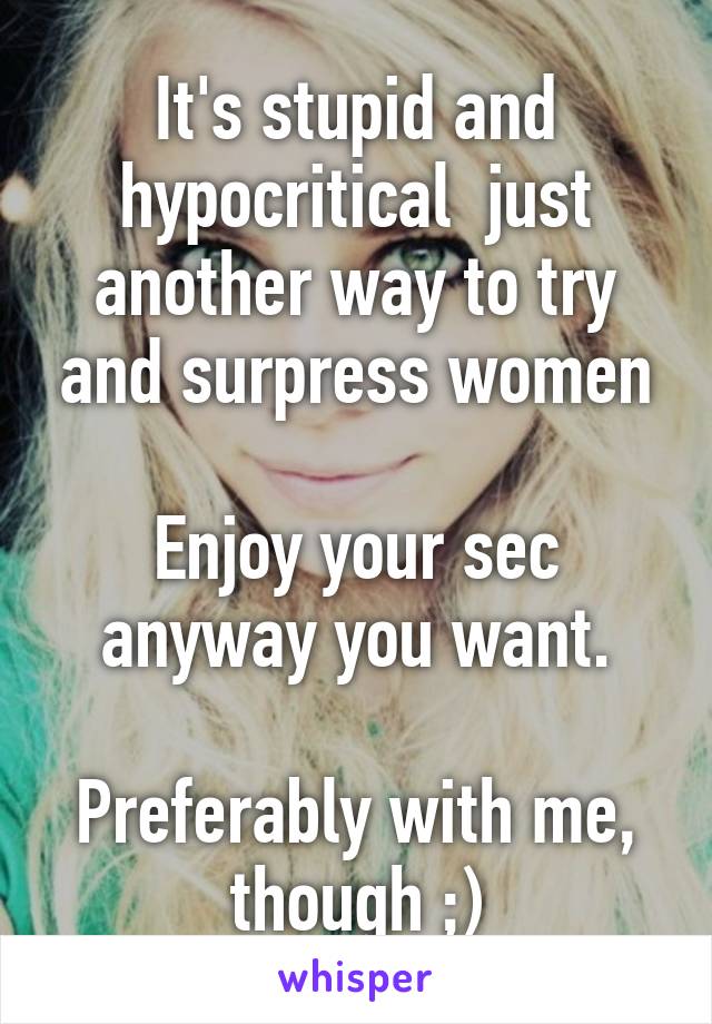 It's stupid and hypocritical  just another way to try and surpress women

Enjoy your sec anyway you want.

Preferably with me, though ;)