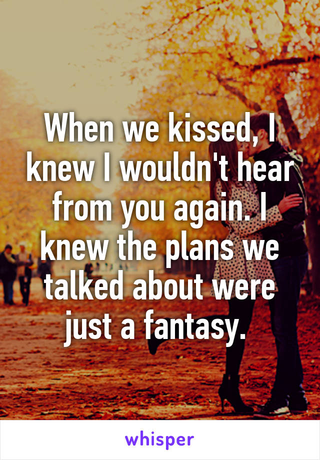 When we kissed, I knew I wouldn't hear from you again. I knew the plans we talked about were just a fantasy. 