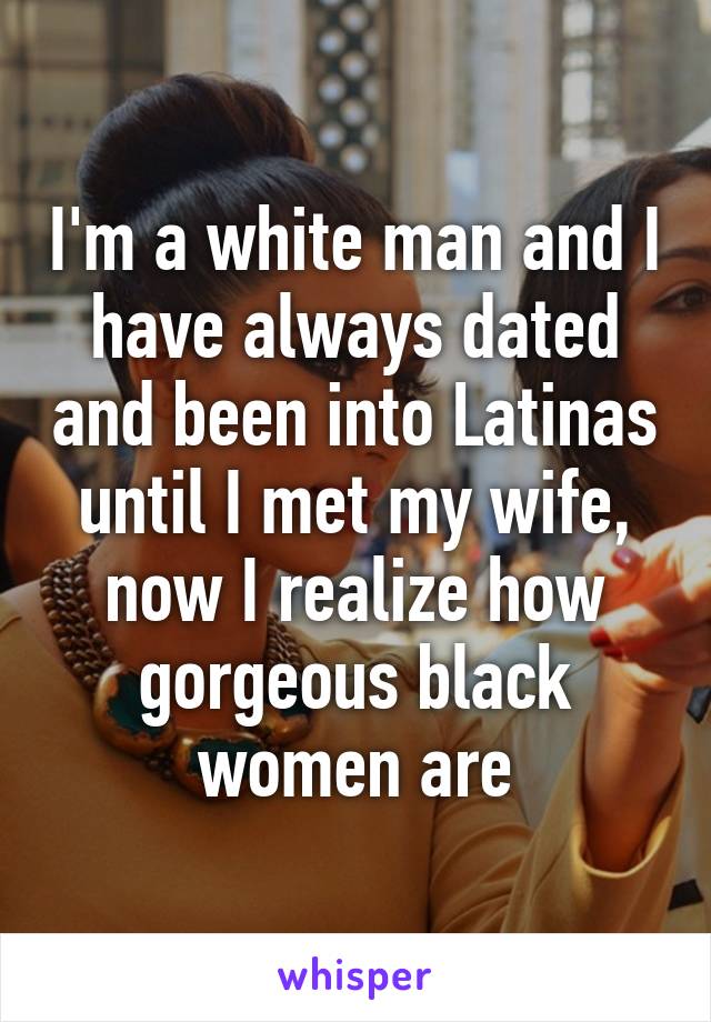 I'm a white man and I have always dated and been into Latinas until I met my wife, now I realize how gorgeous black women are