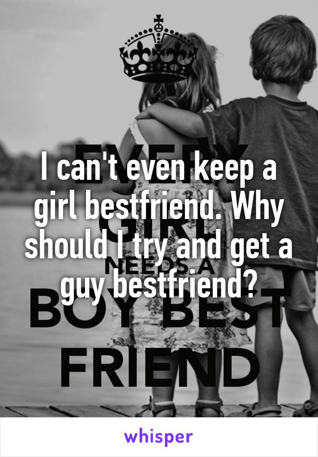 I can't even keep a girl bestfriend. Why should I try and get a guy bestfriend?