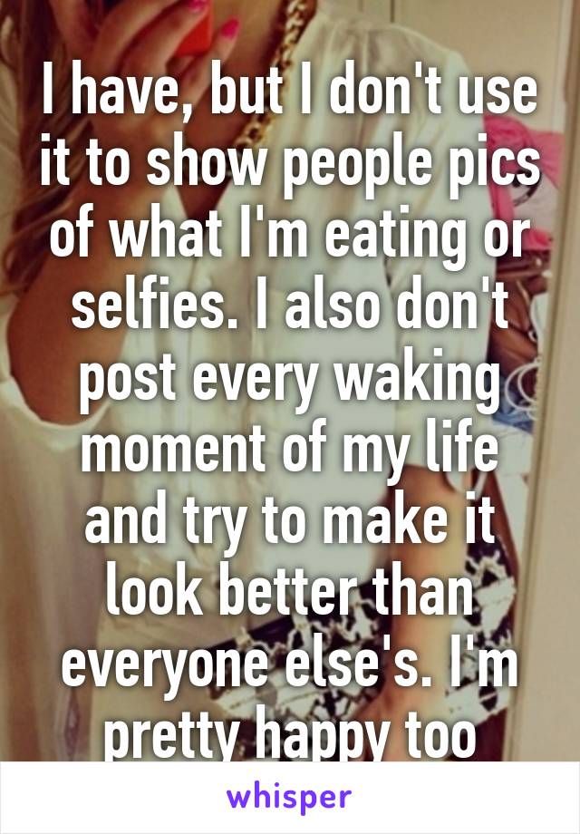 I have, but I don't use it to show people pics of what I'm eating or selfies. I also don't post every waking moment of my life and try to make it look better than everyone else's. I'm pretty happy too