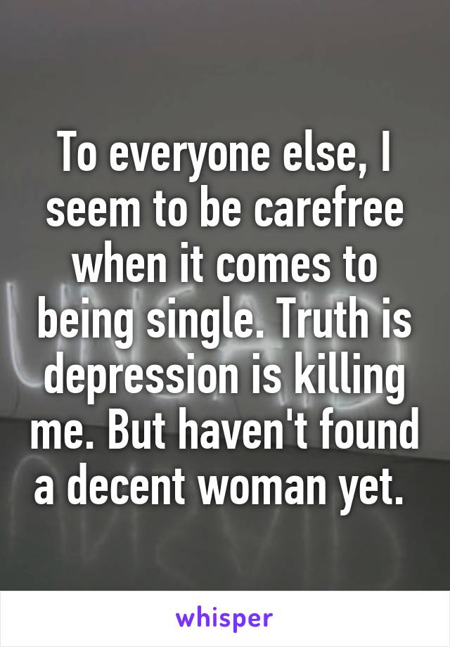 To everyone else, I seem to be carefree when it comes to being single. Truth is depression is killing me. But haven't found a decent woman yet. 