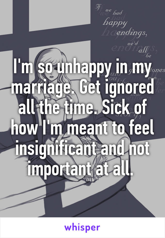 I'm so unhappy in my marriage. Get ignored all the time. Sick of how I'm meant to feel insignificant and not important at all. 