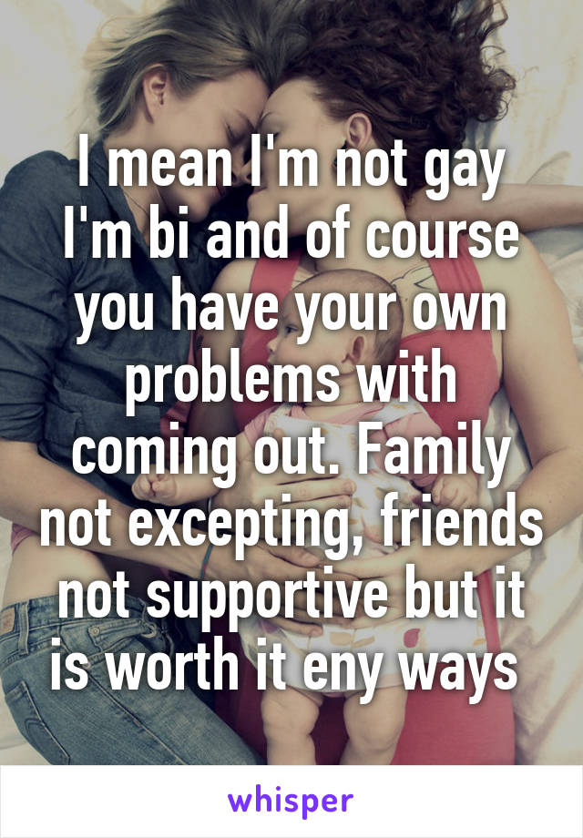 I mean I'm not gay I'm bi and of course you have your own problems with coming out. Family not excepting, friends not supportive but it is worth it eny ways 