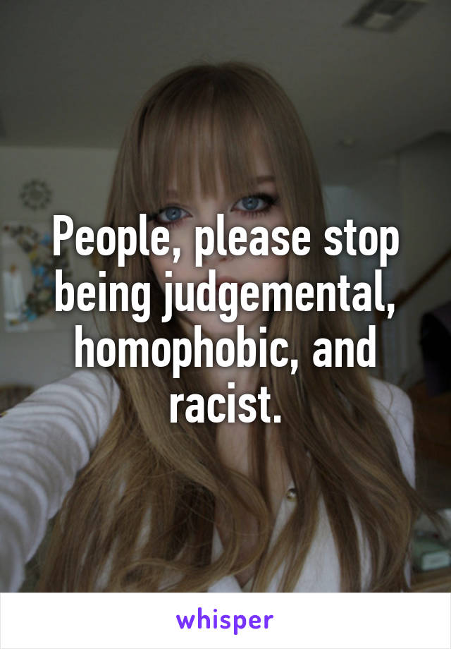 People, please stop being judgemental, homophobic, and racist.
