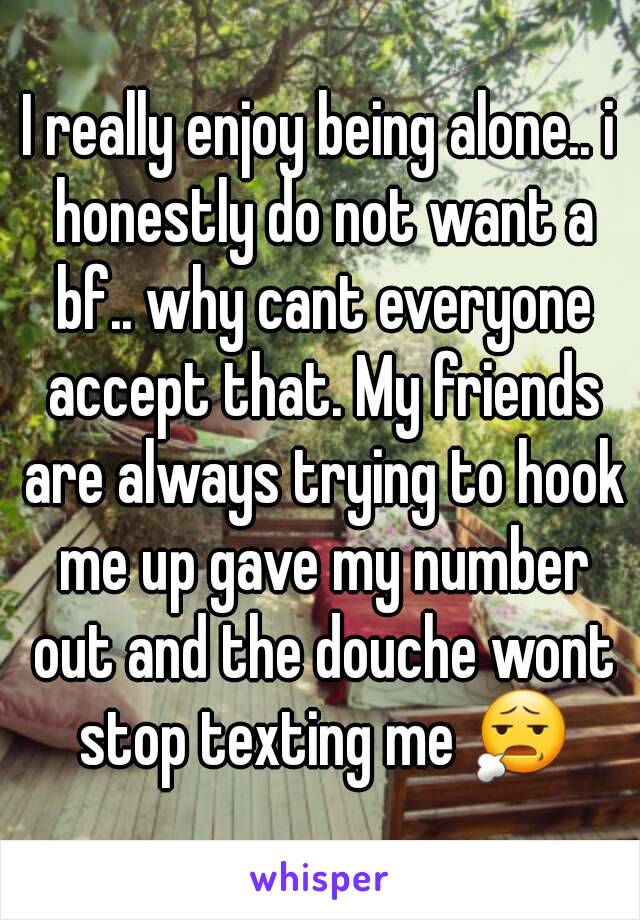 I really enjoy being alone.. i honestly do not want a bf.. why cant everyone accept that. My friends are always trying to hook me up gave my number out and the douche wont stop texting me 😧