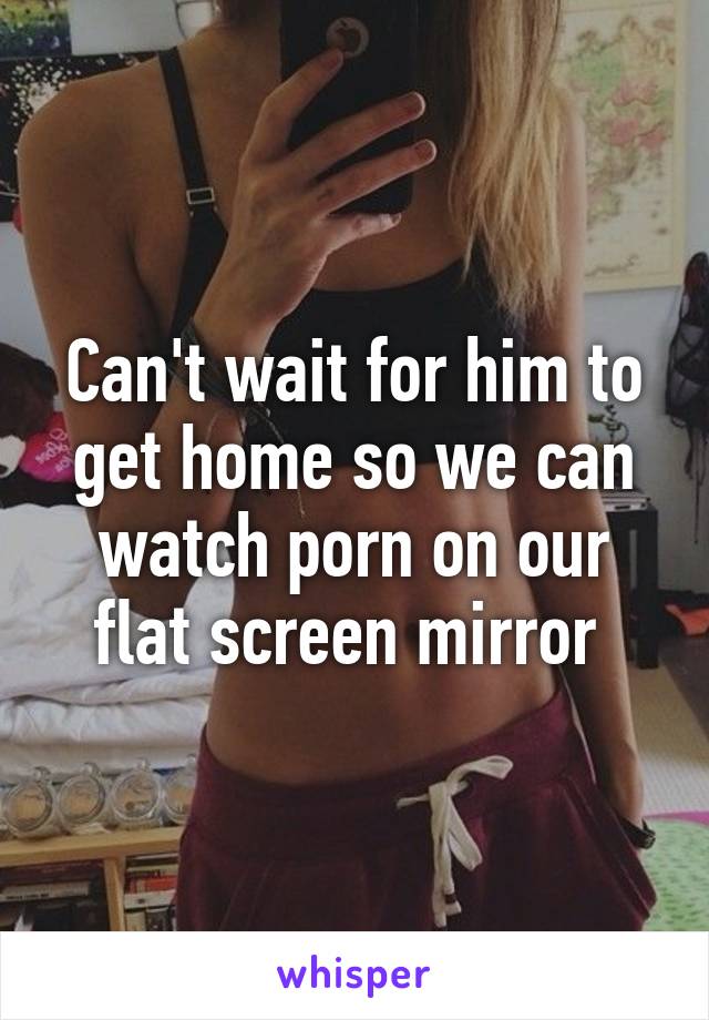 Can't wait for him to get home so we can watch porn on our flat screen mirror 