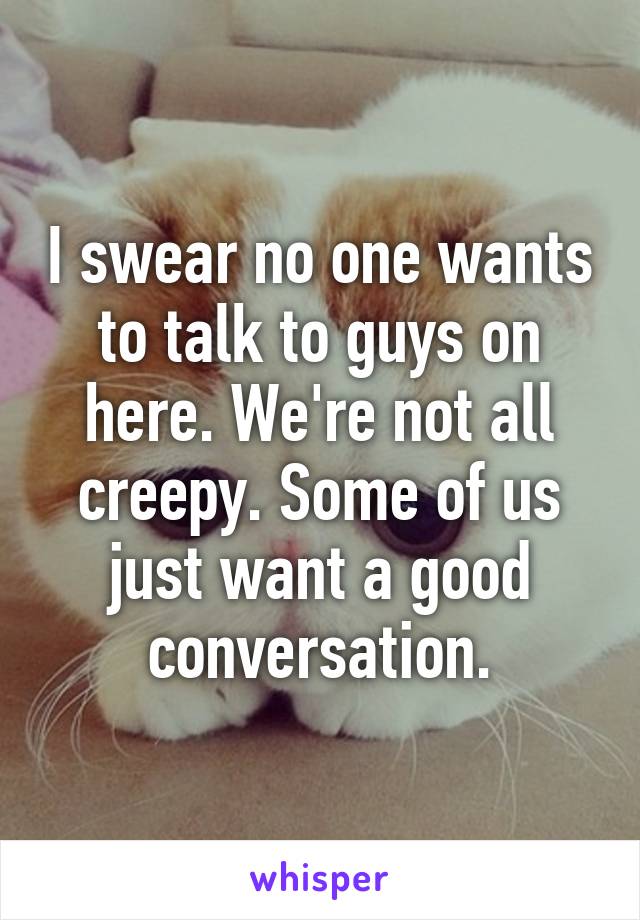 I swear no one wants to talk to guys on here. We're not all creepy. Some of us just want a good conversation.