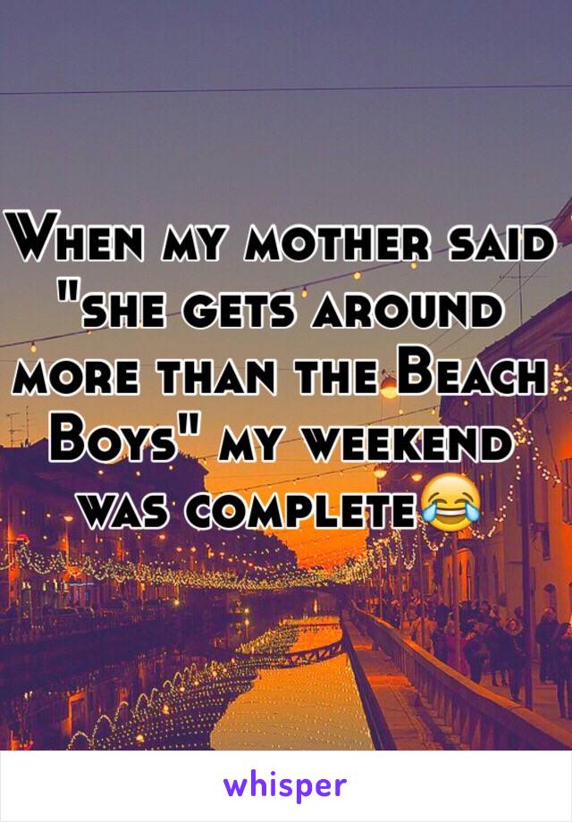 When my mother said "she gets around more than the Beach Boys" my weekend was complete😂