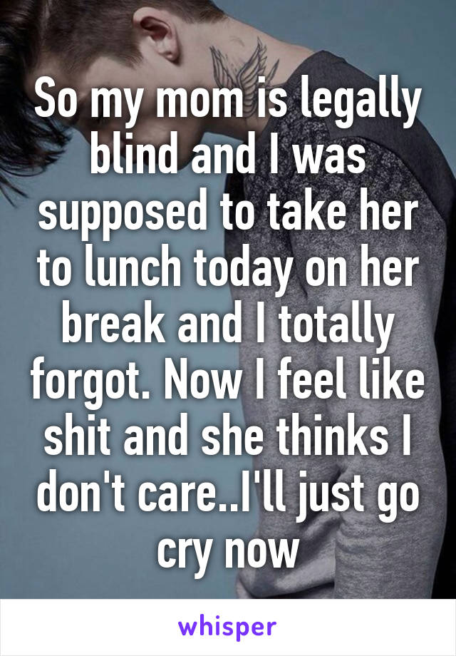 So my mom is legally blind and I was supposed to take her to lunch today on her break and I totally forgot. Now I feel like shit and she thinks I don't care..I'll just go cry now