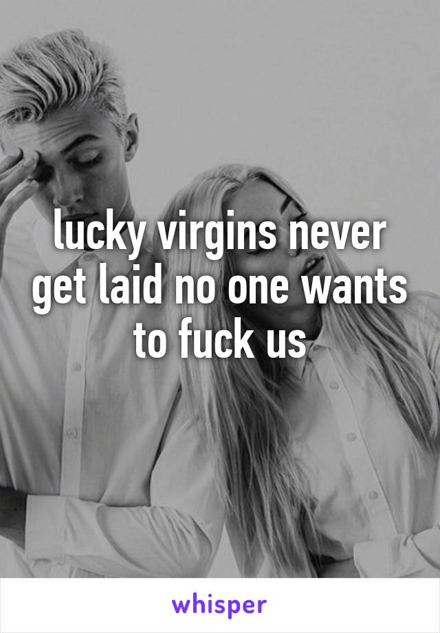lucky virgins never get laid no one wants to fuck us

