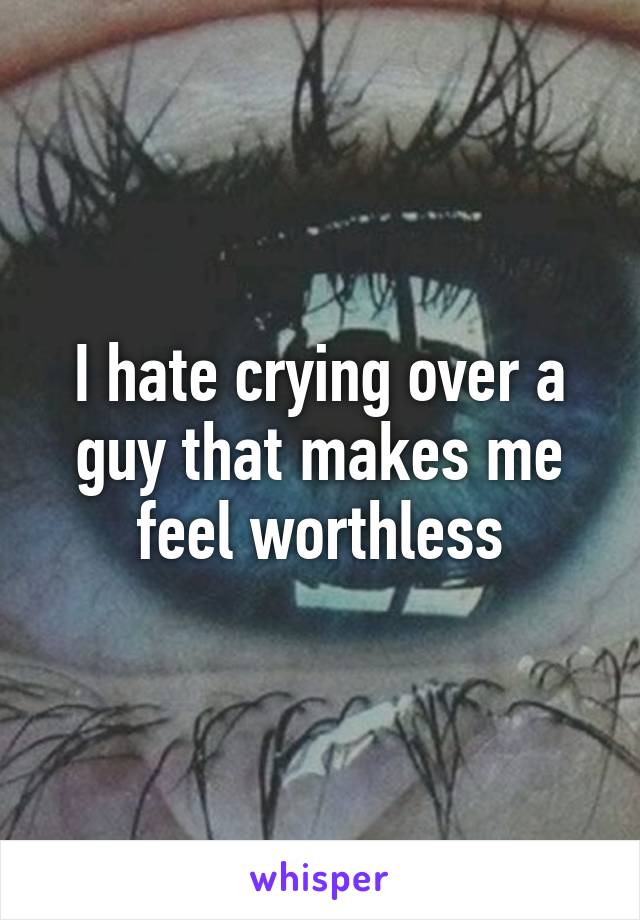 I hate crying over a guy that makes me feel worthless