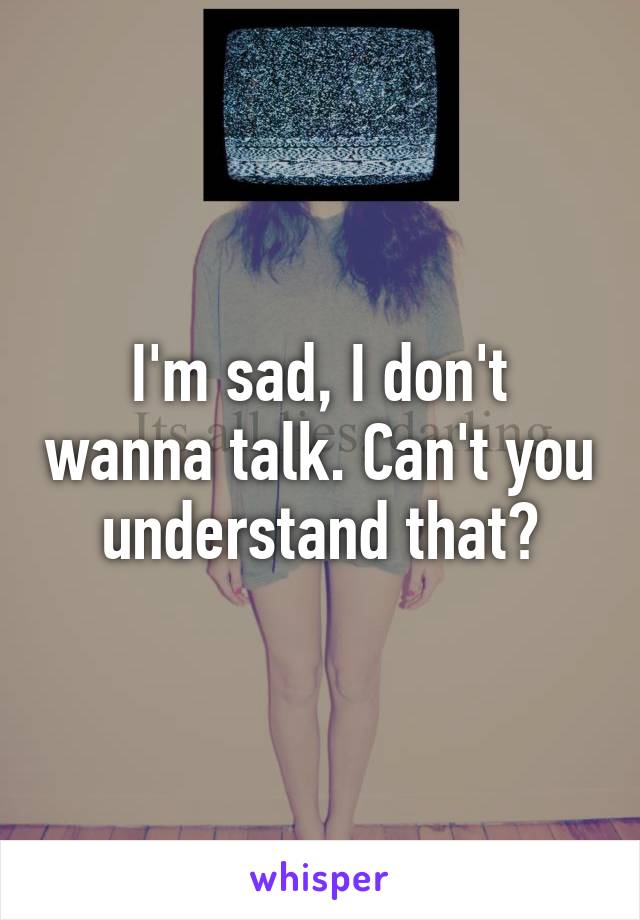 I'm sad, I don't wanna talk. Can't you understand that?