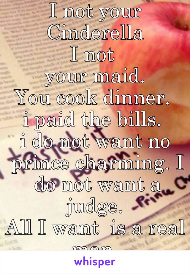 I not your Cinderella 
I not 
 your maid. 
You cook dinner. 
i paid the bills. 
i do not want no prince charming. I do not want a judge. 
All I want  is a real man. 