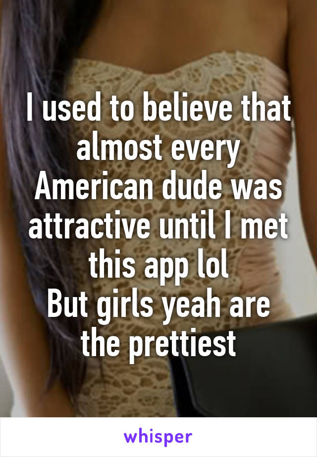 I used to believe that almost every American dude was attractive until I met this app lol
But girls yeah are the prettiest