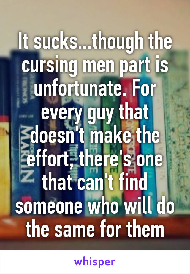 It sucks...though the cursing men part is unfortunate. For every guy that doesn't make the effort, there's one that can't find someone who will do the same for them