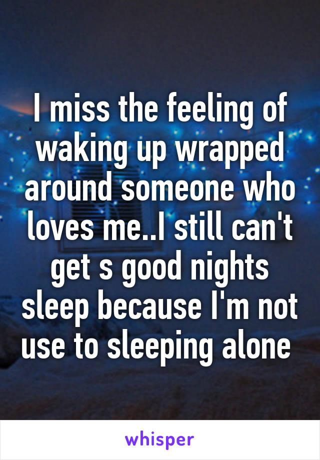I miss the feeling of waking up wrapped around someone who loves me..I still can't get s good nights sleep because I'm not use to sleeping alone 