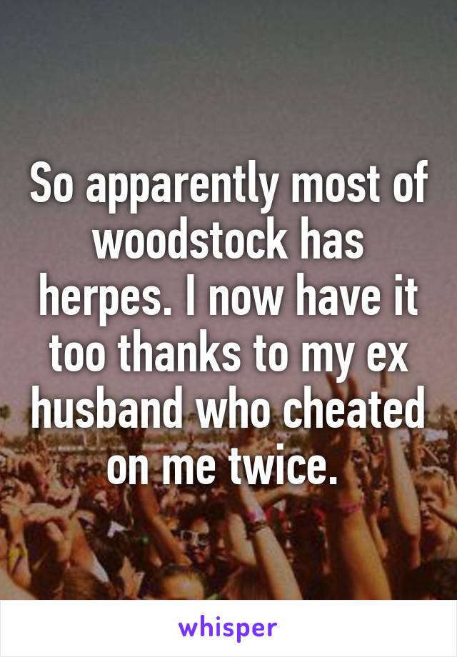 So apparently most of woodstock has herpes. I now have it too thanks to my ex husband who cheated on me twice. 
