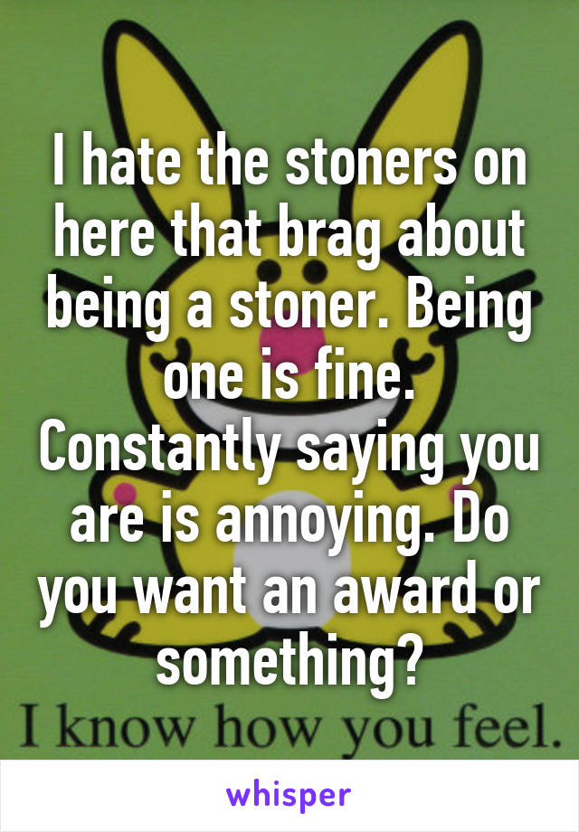 I hate the stoners on here that brag about being a stoner. Being one is fine. Constantly saying you are is annoying. Do you want an award or something?