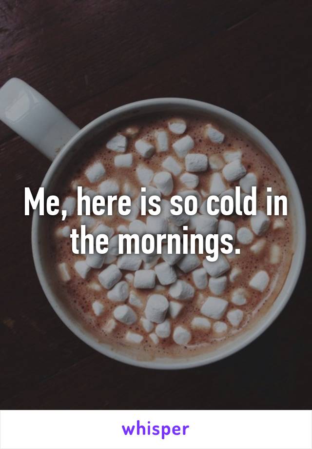 Me, here is so cold in the mornings.