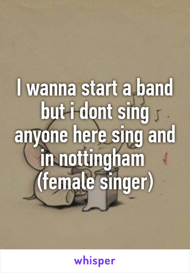 I wanna start a band but i dont sing anyone here sing and in nottingham 
(female singer)