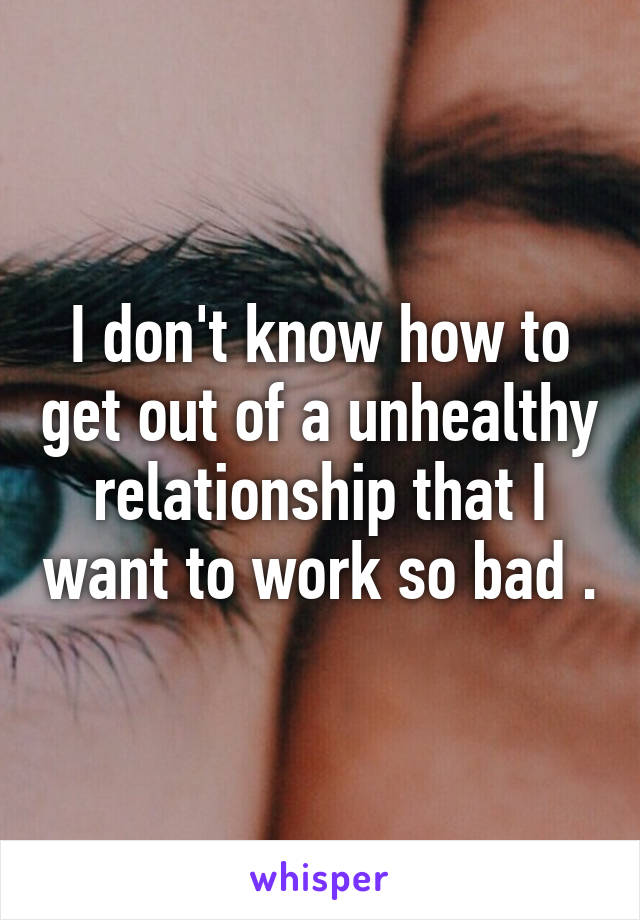 I don't know how to get out of a unhealthy relationship that I want to work so bad .