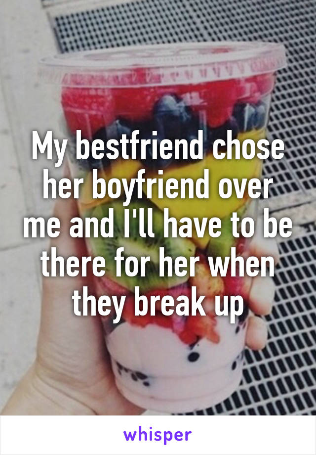 My bestfriend chose her boyfriend over me and I'll have to be there for her when they break up