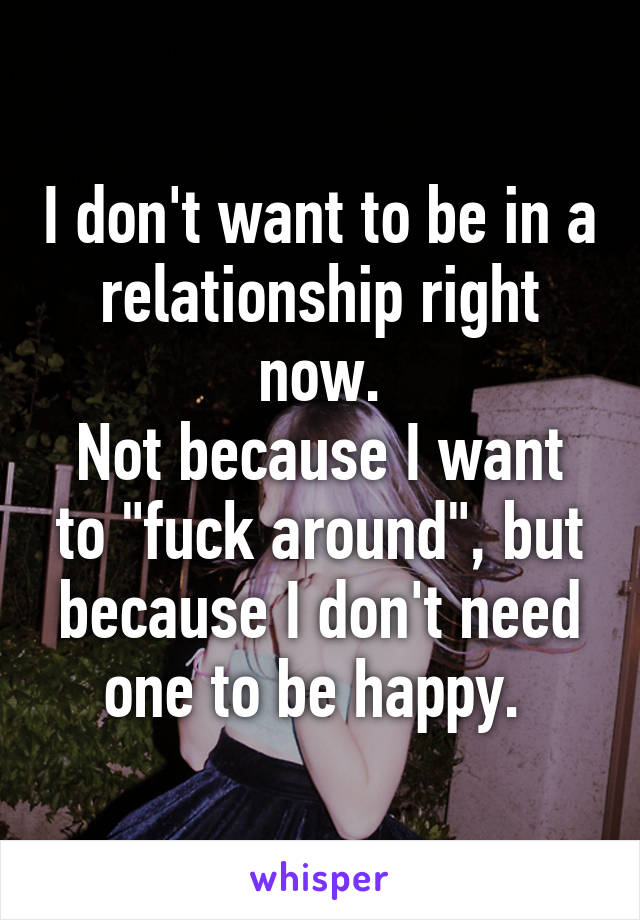 I don't want to be in a relationship right now.
Not because I want to "fuck around", but because I don't need one to be happy. 