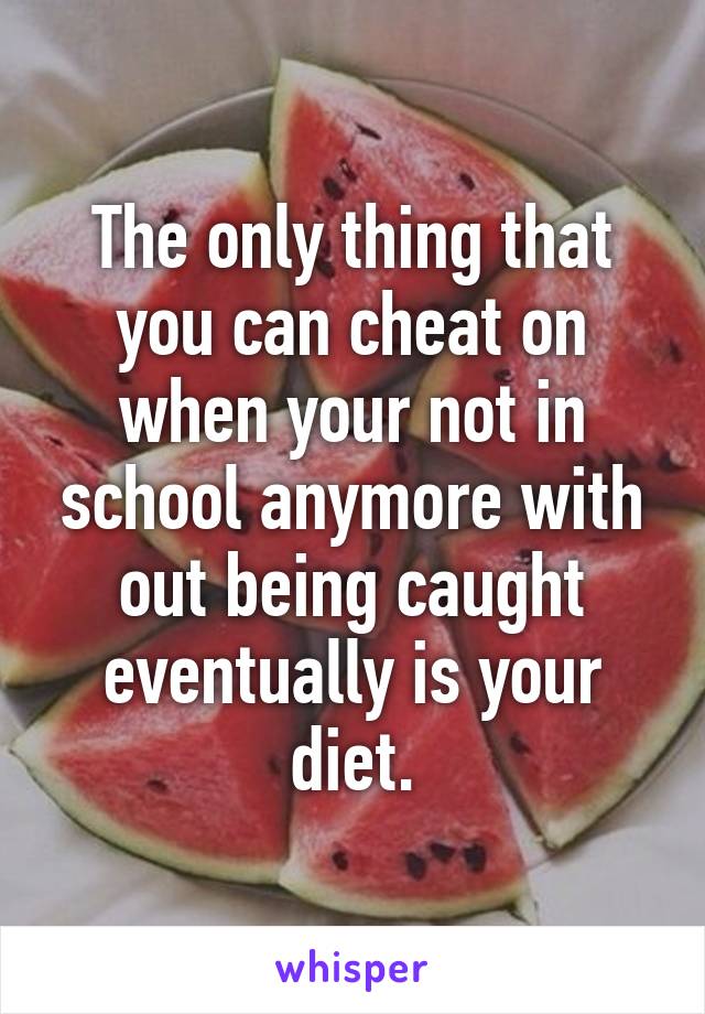 The only thing that you can cheat on when your not in school anymore with out being caught eventually is your diet.
