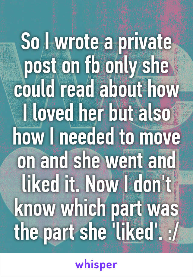 So I wrote a private post on fb only she could read about how I loved her but also how I needed to move on and she went and liked it. Now I don't know which part was the part she 'liked'. :/