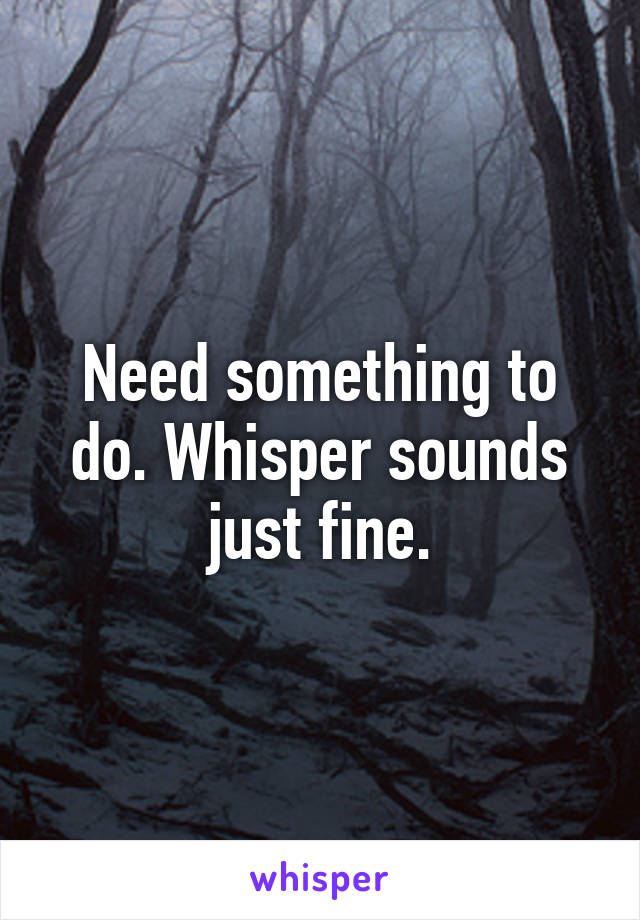 Need something to do. Whisper sounds just fine.