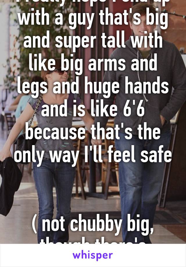 I really hope I end up with a guy that's big and super tall with like big arms and legs and huge hands and is like 6'6 because that's the only way I'll feel safe 

( not chubby big, though there's nothing wrong that)