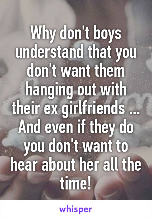 Why don't boys understand that you don't want them hanging out with their ex girlfriends ... And even if they do you don't want to hear about her all the time!