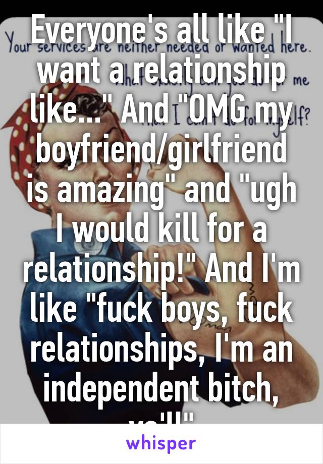 Everyone's all like "I want a relationship like..." And "OMG my boyfriend/girlfriend is amazing" and "ugh I would kill for a relationship!" And I'm like "fuck boys, fuck relationships, I'm an independent bitch, ya'll"