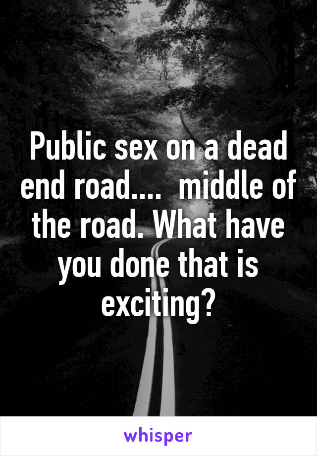 Public sex on a dead end road....  middle of the road. What have you done that is exciting?