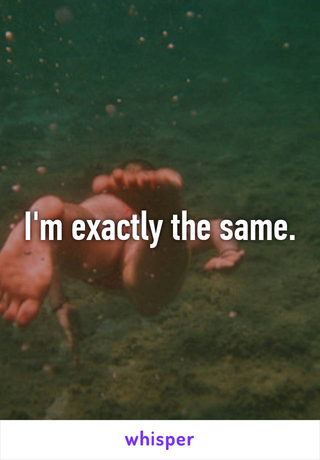 I'm exactly the same.