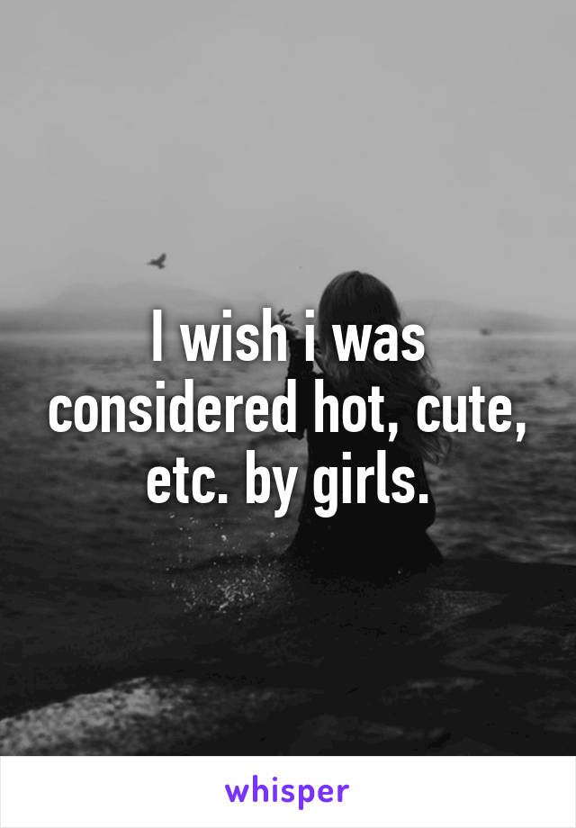 I wish i was considered hot, cute, etc. by girls.
