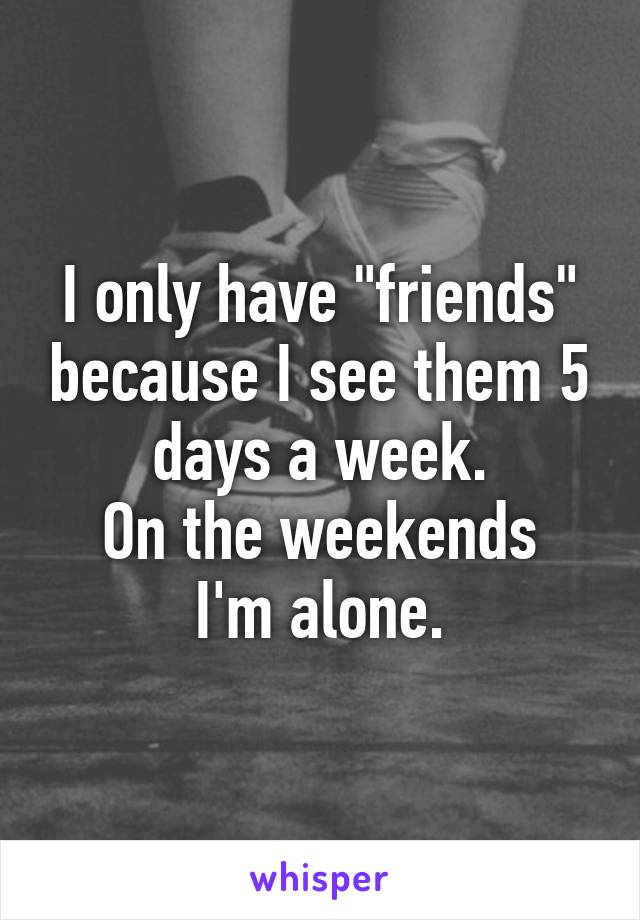 I only have "friends" because I see them 5 days a week.
On the weekends I'm alone.